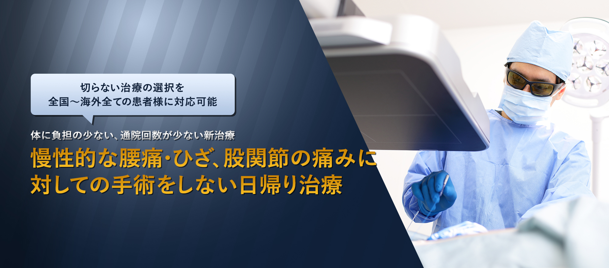 切らない治療の選択を 全国~海外全ての患者様に対応可能 体に負担の少ない、通院回数が少ない新治療 慢性的な腰痛・ひざ、股関節の痛みに対しての手術をしない日帰り治療